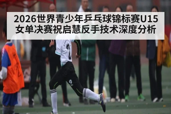 2026世界青少年乒乓球锦标赛U15女单决赛祝启慧反手技术深度分析