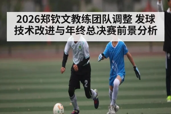 2026郑钦文教练团队调整 发球技术改进与年终总决赛前景分析