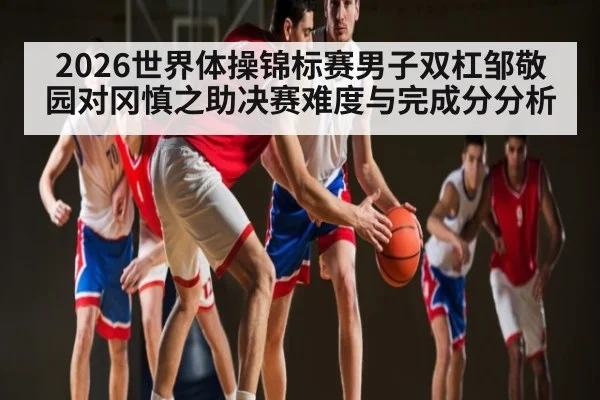 2026世界体操锦标赛男子双杠邹敬园对冈慎之助决赛难度与完成分分析